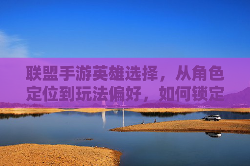联盟手游英雄选择,从角色定位到玩法偏好,如何锁定你的专属最强伙伴?