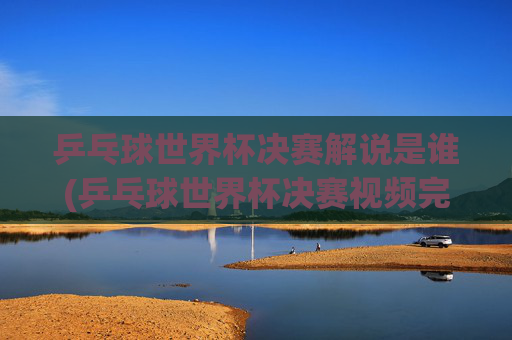 乒乓球世界杯决赛解说是谁(乒乓球世界杯决赛视频完整版)