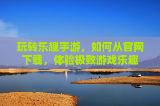 玩转乐趣手游，如何从官网下载，体验极致游戏乐趣