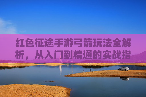 红色征途手游弓箭玩法全解析,从入门到精通的实战指南,红色征途手游弓箭玩法全解析,从入门到精通的实战指南
