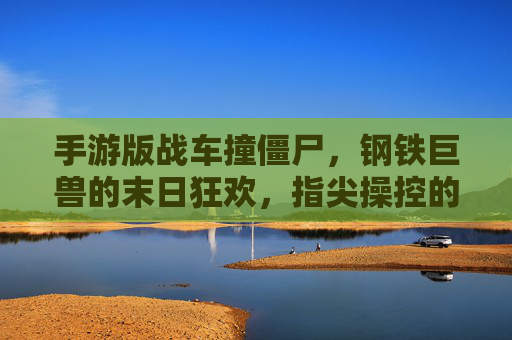手游版战车撞僵尸，钢铁巨兽的末日狂欢，指尖操控的僵尸猎场，手游版战车撞僵尸，钢铁巨兽的指尖僵尸猎场末日狂欢