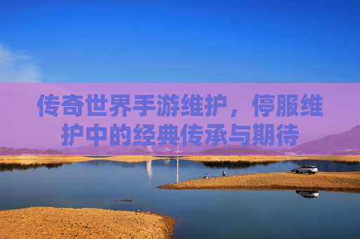 传奇世界手游维护,停服维护中的经典传承与期待