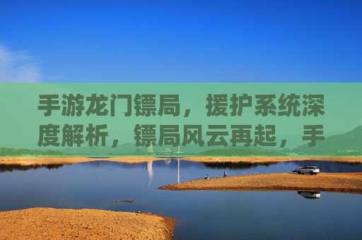 手游龙门镖局,援护系统深度解析,镖局风云再起,手游龙门镖局援护系统深度解析,镖局风云再起
