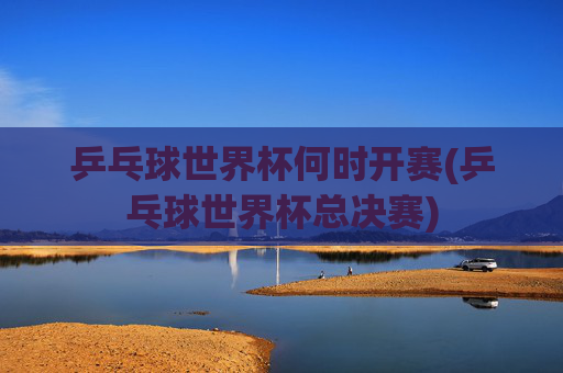 乒乓球世界杯何时开赛(乒乓球世界杯总决赛)