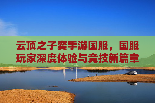 云顶之子奕手游国服,国服玩家深度体验与竞技新篇章,云顶之子奕手游国服,国服玩家深度体验与竞技新篇章