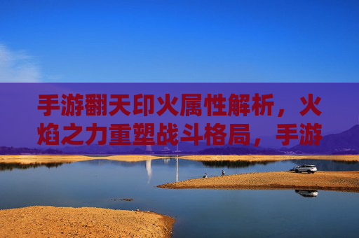 手游翻天印火属性解析，火焰之力重塑战斗格局，手游翻天印火属性解析，火焰之力重塑战斗格局