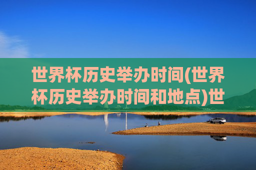 世界杯历史举办时间(世界杯历史举办时间和地点)世界杯历史举办时间及地点汇总