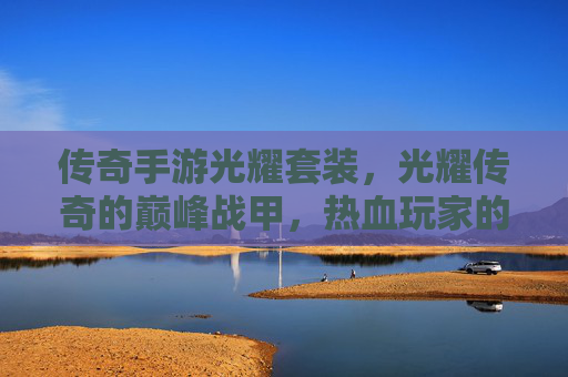 传奇手游光耀套装,光耀传奇的巅峰战甲,热血玩家的荣耀徽章,光耀传奇巅峰战甲,热血玩家的荣耀套装