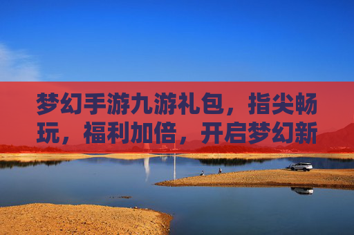 梦幻手游九游礼包,指尖畅玩,福利加倍,开启梦幻新篇章,梦幻手游九游礼包,指尖畅玩,福利加倍,开启梦幻新篇章