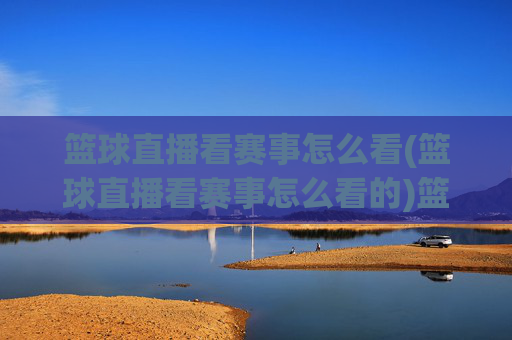 篮球直播看赛事怎么看(篮球直播看赛事怎么看的)篮球直播看赛事的观看方法，如何正确操作观看赛事直播？