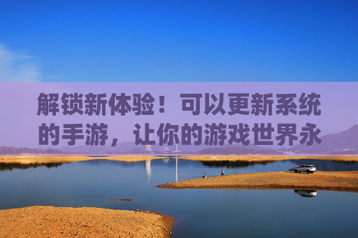 解锁新体验!可以更新系统的手游,让你的游戏世界永葆活力