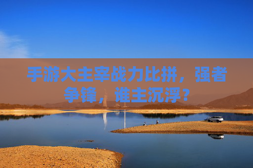 手游大主宰战力比拼，强者争锋，谁主沉浮？