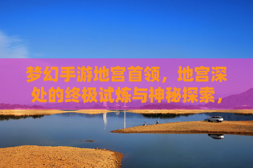 梦幻手游地宫首领,地宫深处的终极试炼与神秘探索,梦幻手游地宫首领,地宫深处的终极试炼与神秘探索