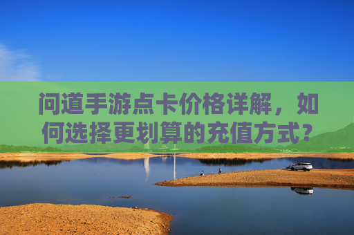 问道手游点卡价格详解，如何选择更划算的充值方式？问道手游点卡价格详解，如何选择更划算的充值方式？