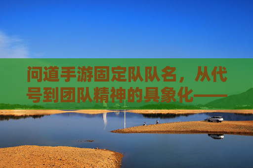 问道手游固定队队名，从代号到团队精神的具象化——那些有故事的固定队名称，问道手游固定队队名，从代号到团队精神的具象化——那些有故事的固定队名称