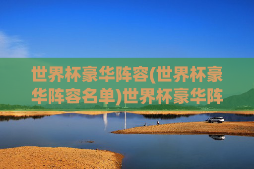世界杯豪华阵容(世界杯豪华阵容名单)世界杯豪华阵容名单，顶级球星汇聚的巅峰战力