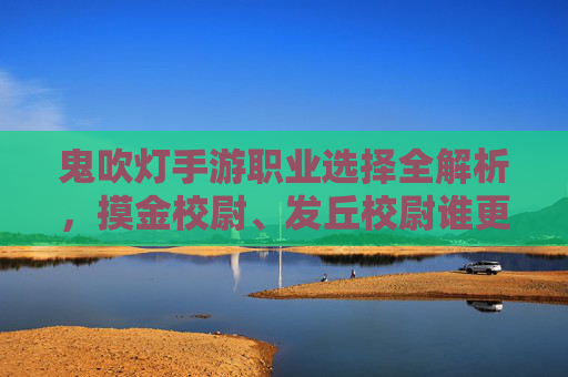 鬼吹灯手游职业选择全解析,摸金校尉、发丘校尉谁更强?哪个职业最适合你?鬼吹灯手游职业选择全解析,摸金校尉 vs 发丘校尉,谁更强?哪个更适合你?