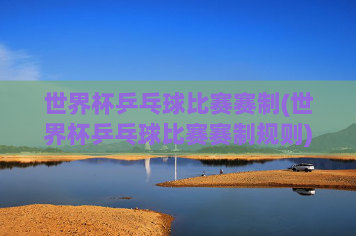 世界杯乒乓球比赛赛制(世界杯乒乓球比赛赛制规则)