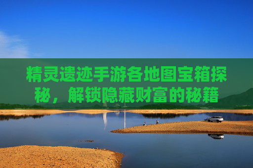 精灵遗迹手游各地图宝箱探秘，解锁隐藏财富的秘籍