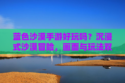 蓝色沙漠手游好玩吗？沉浸式沙漠冒险，画面与玩法双重惊喜，值得体验！蓝色沙漠手游好玩吗？沉浸式沙漠冒险，画面与玩法双重惊喜，值得体验！