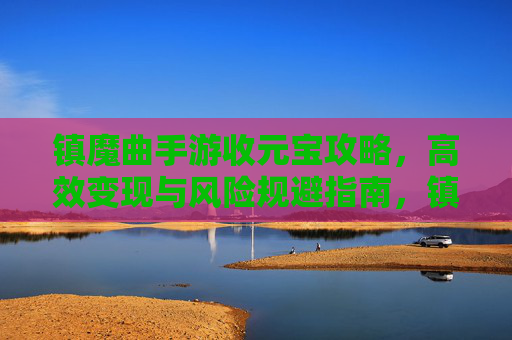 镇魔曲手游收元宝攻略,高效变现与风险规避指南,镇魔曲手游收元宝攻略,高效变现与风险规避指南