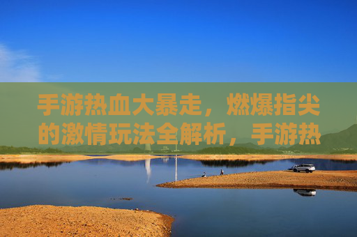 手游热血大暴走,燃爆指尖的激情玩法全解析,手游热血大暴走,燃爆指尖的激情玩法全解析