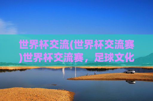 世界杯交流(世界杯交流赛)世界杯交流赛，足球文化与国际交流的盛会