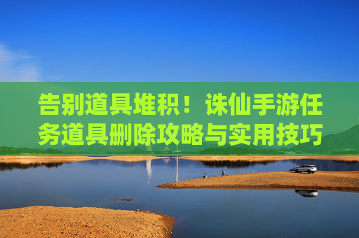 告别道具堆积！诛仙手游任务道具删除攻略与实用技巧，告别道具堆积！诛仙手游任务道具删除攻略与实用技巧