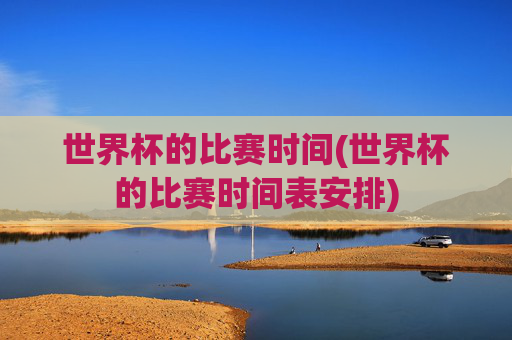 世界杯的比赛时间(世界杯的比赛时间表安排)
