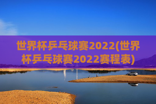 世界杯乒乓球赛2022(世界杯乒乓球赛2022赛程表)