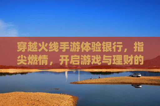 穿越火线手游体验银行,指尖燃情,开启游戏与理财的跨界新体验