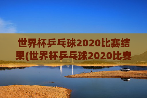 世界杯乒乓球2020比赛结果(世界杯乒乓球2020比赛结果查询)