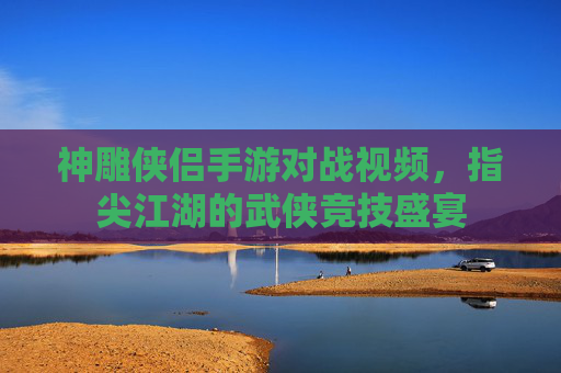 神雕侠侣手游对战视频，指尖江湖的武侠竞技盛宴