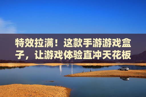 特效拉满!这款手游游戏盒子,让游戏体验直冲天花板,高特效加持,畅玩不卡顿的终极选择,特效拉满,畅玩不卡顿!这款手游游戏盒子,游戏体验直冲天花板