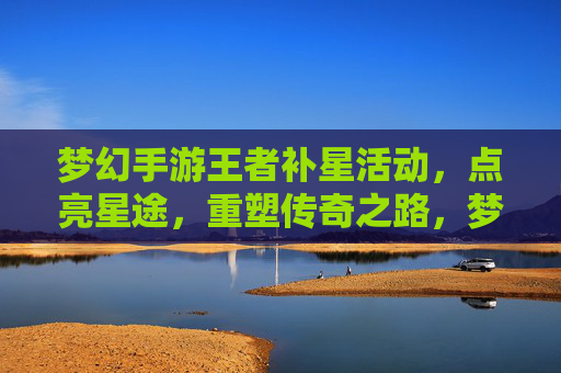 梦幻手游王者补星活动,点亮星途,重塑传奇之路,梦幻手游王者补星活动,点亮星途,重塑传奇之路