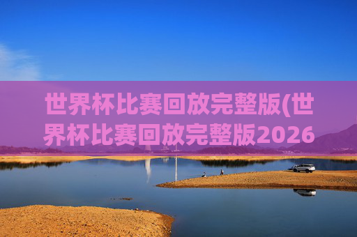 世界杯比赛回放完整版(世界杯比赛回放完整版2026年)