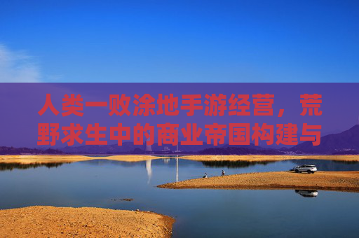 人类一败涂地手游经营,荒野求生中的商业帝国构建与策略博弈,人类一败涂地手游经营,荒野求生中的商业帝国构建与策略博弈