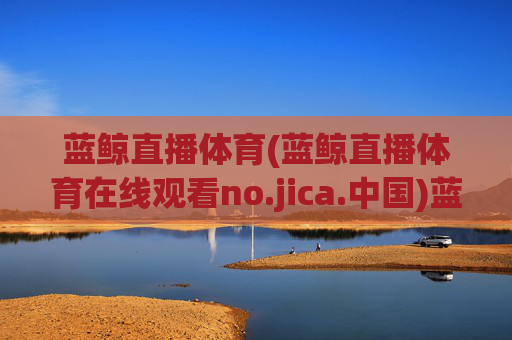 蓝鲸直播体育(蓝鲸直播体育在线观看no.jica.中国)蓝鲸直播体育在线观看网址,no.jica.中国