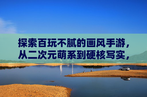 探索百玩不腻的画风手游,从二次元萌系到硬核写实,这些神作让你爱不释手,百玩不腻的画风手游,从二次元萌系到硬核写实,这些神作让你爱不释手