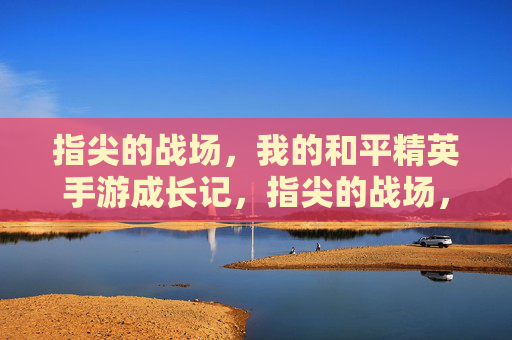 指尖的战场，我的和平精英手游成长记，指尖的战场，我的和平精英手游成长记