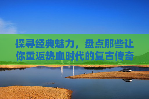 探寻经典魅力,盘点那些让你重返热血时代的复古传奇手游,探寻经典魅力,盘点那些让你重返热血时代的复古传奇手游