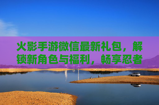 火影手游微信最新礼包,解锁新角色与福利,畅享忍者世界,火影手游微信最新礼包,解锁新角色与福利,畅享忍者世界