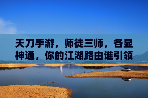 天刀手游，师徒三师，各显神通，你的江湖路由谁引领？天刀手游师徒三师各显神通 江湖路由谁引领？