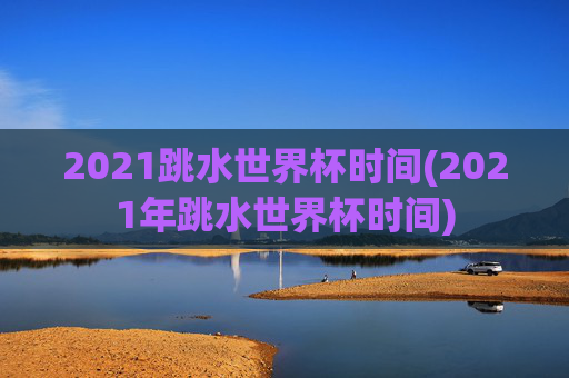2021跳水世界杯时间(2021年跳水世界杯时间)