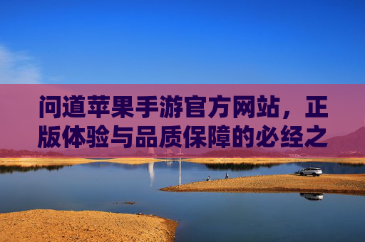 问道苹果手游官方网站，正版体验与品质保障的必经之路，问道苹果手游官方网站，正版体验与品质保障的必经之路