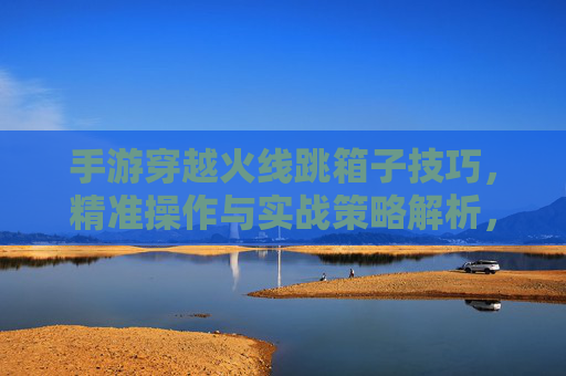 手游穿越火线跳箱子技巧,精准操作与实战策略解析,手游穿越火线跳箱子技巧解析,精准操作与实战策略指南