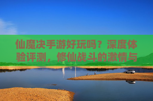 仙魔决手游好玩吗？深度体验评测，修仙战斗的激情与乐趣，仙魔决手游评测，修仙战斗的激情与乐趣深度体验