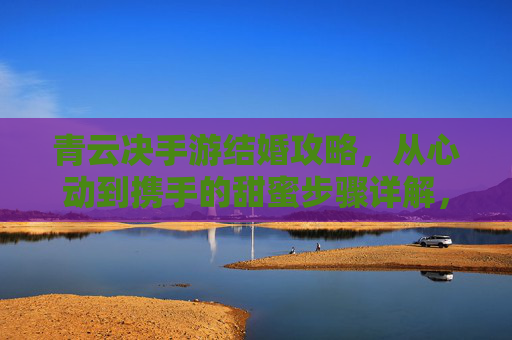 青云决手游结婚攻略,从心动到携手的甜蜜步骤详解,青云决手游结婚攻略,从心动到携手的甜蜜步骤详解