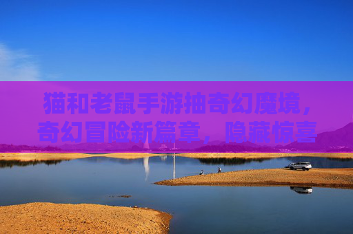 猫和老鼠手游抽奇幻魔境,奇幻冒险新篇章,隐藏惊喜等你解锁,猫和老鼠手游抽奇幻魔境,开启奇幻冒险新篇章,隐藏惊喜等你解锁