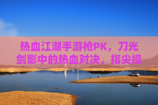 热血江湖手游枪PK,刀光剑影中的热血对决,指尖操控的江湖豪情,热血江湖手游枪PK,刀光剑影中的热血江湖豪情对决